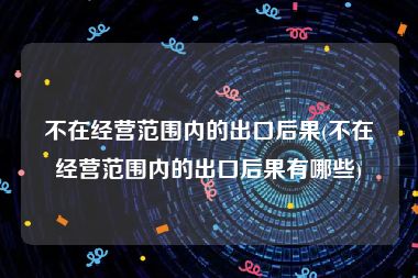 不在经营范围内的出口后果(不在经营范围内的出口后果有哪些)