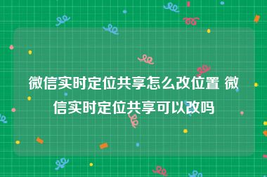 微信实时定位共享怎么改位置 微信实时定位共享可以改吗