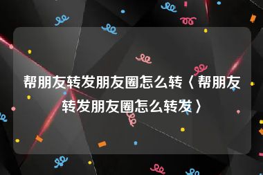 帮朋友转发朋友圈怎么转〈帮朋友转发朋友圈怎么转发〉