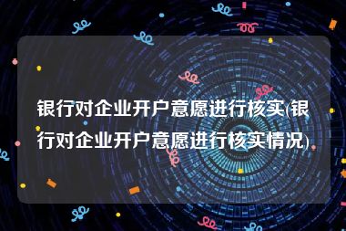 银行对企业开户意愿进行核实(银行对企业开户意愿进行核实情况)