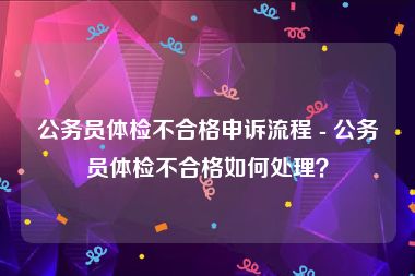 公务员体检不合格申诉流程 - 公务员体检不合格如何处理？