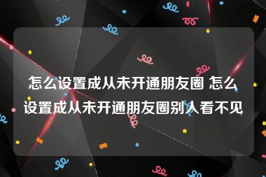 怎么设置成从未开通朋友圈 怎么设置成从未开通朋友圈别人看不见