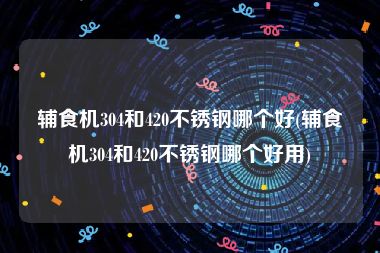 辅食机304和420不锈钢哪个好(辅食机304和420不锈钢哪个好用)