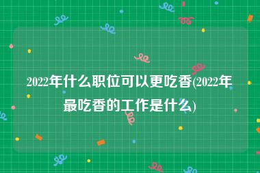 2022年什么职位可以更吃香(2022年最吃香的工作是什么)