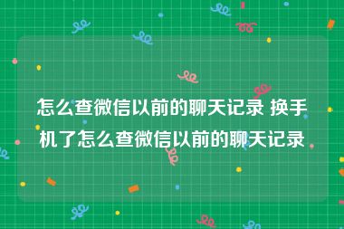 怎么查微信以前的聊天记录 换手机了怎么查微信以前的聊天记录