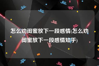 怎么劝闺蜜放下一段感情(怎么劝闺蜜放下一段感情知乎)