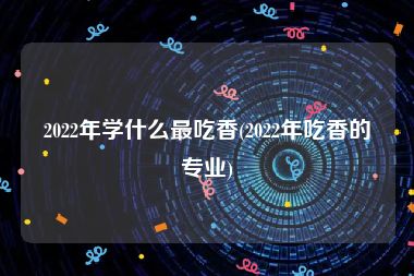 2022年学什么最吃香(2022年吃香的专业)