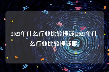 2023年什么行业比较挣钱(2023年什么行业比较挣钱呢)