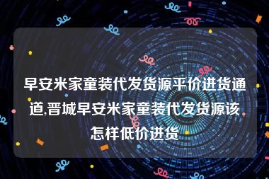 早安米家童装代发货源平价进货通道,晋城早安米家童装代发货源该怎样低价进货