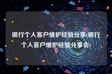 银行个人客户维护经验分享(银行个人客户维护经验分享会)