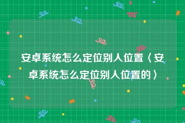 安卓系统怎么定位别人位置〈安卓系统怎么定位别人位置的〉