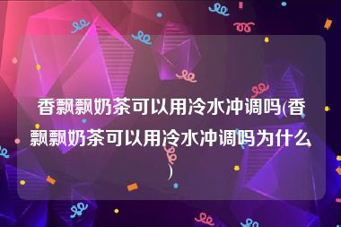 香飘飘奶茶可以用冷水冲调吗(香飘飘奶茶可以用冷水冲调吗为什么)