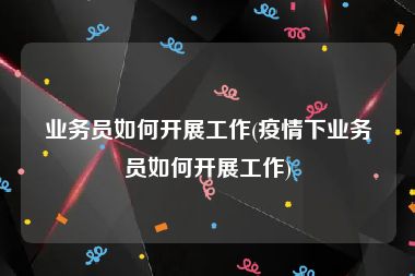 业务员如何开展工作(疫情下业务员如何开展工作)