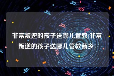 非常叛逆的孩子送哪儿管教(非常叛逆的孩子送哪儿管教新乡)