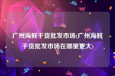 广州海鲜干货批发市场(广州海鲜干货批发市场在哪里更大)