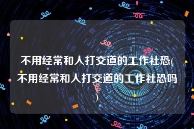 不用经常和人打交道的工作社恐(不用经常和人打交道的工作社恐吗)