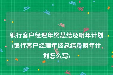 银行客户经理年终总结及明年计划(银行客户经理年终总结及明年计划怎么写)