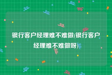 银行客户经理难不难做(银行客户经理难不难做呀)