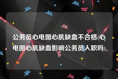 公务员心电图心肌缺血不合格(心电图心肌缺血影响公务员入职吗)