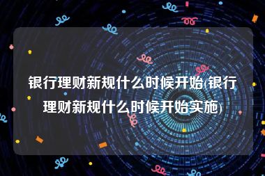 银行理财新规什么时候开始(银行理财新规什么时候开始实施)