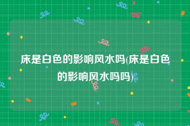 床是白色的影响风水吗(床是白色的影响风水吗吗)