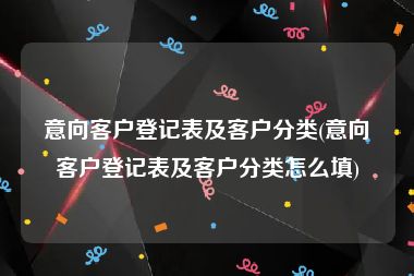 意向客户登记表及客户分类(意向客户登记表及客户分类怎么填)