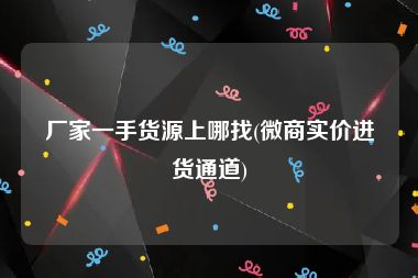 厂家一手货源上哪找(微商实价进货通道)