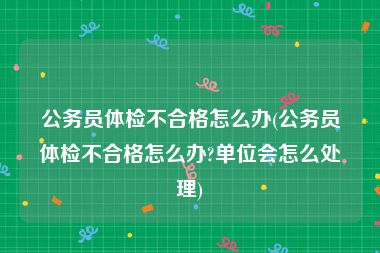 公务员体检不合格怎么办(公务员体检不合格怎么办?单位会怎么处理)