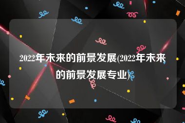 2022年未来的前景发展(2022年未来的前景发展专业)