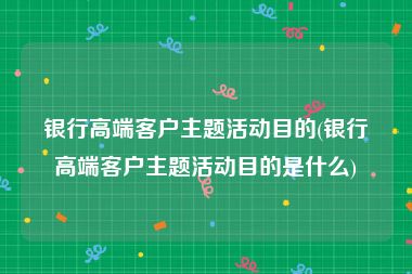 银行高端客户主题活动目的(银行高端客户主题活动目的是什么)