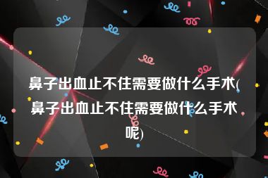 鼻子出血止不住需要做什么手术(鼻子出血止不住需要做什么手术呢)