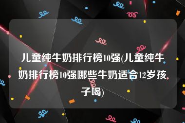 儿童纯牛奶排行榜10强(儿童纯牛奶排行榜10强哪些牛奶适合12岁孩子喝)