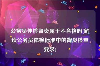 公务员体检肾炎属于不合格吗(解读公务员体检标准中的肾炎检查要求)