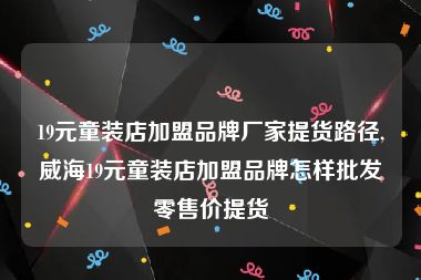 19元童装店加盟品牌厂家提货路径,威海19元童装店加盟品牌怎样批发零售价提货