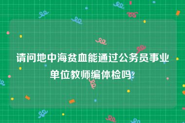 请问地中海贫血能通过公务员事业单位教师编体检吗?