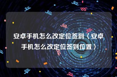 安卓手机怎么改定位签到〈安卓手机怎么改定位签到位置〉