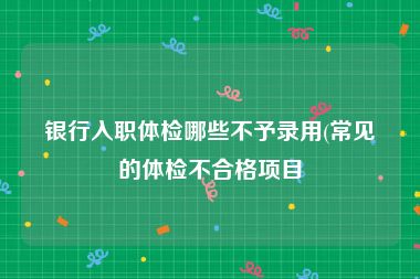 银行入职体检哪些不予录用(常见的体检不合格项目