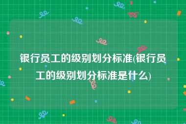 银行员工的级别划分标准(银行员工的级别划分标准是什么)