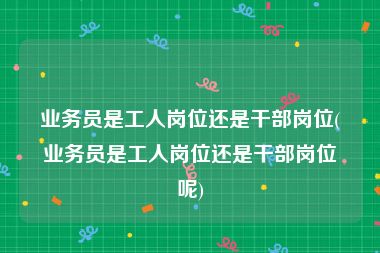 业务员是工人岗位还是干部岗位(业务员是工人岗位还是干部岗位呢)