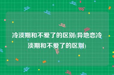 冷淡期和不爱了的区别(异地恋冷淡期和不爱了的区别)