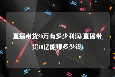 直播带货20万有多少利润(直播带货10亿能赚多少钱)