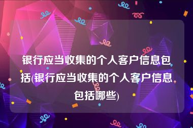 银行应当收集的个人客户信息包括(银行应当收集的个人客户信息包括哪些)