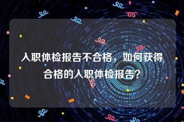 入职体检报告不合格，如何获得合格的入职体检报告？