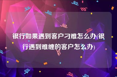 银行如果遇到客户刁难怎么办(银行遇到难缠的客户怎么办)