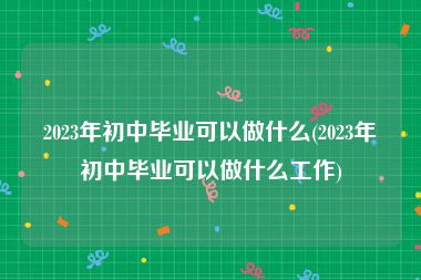 2023年初中毕业可以做什么(2023年初中毕业可以做什么工作)