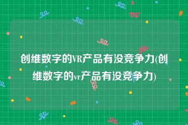 创维数字的VR产品有没竞争力(创维数字的vr产品有没竞争力)