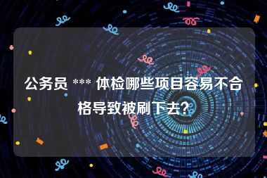 公务员 *** 体检哪些项目容易不合格导致被刷下去？