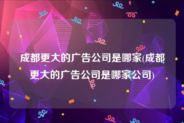 成都更大的广告公司是哪家(成都更大的广告公司是哪家公司)