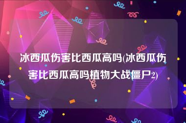 冰西瓜伤害比西瓜高吗(冰西瓜伤害比西瓜高吗植物大战僵尸2)