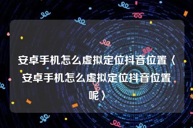 安卓手机怎么虚拟定位抖音位置〈安卓手机怎么虚拟定位抖音位置呢〉